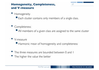 Prof. Pier Luca Lanzi
Homogeneity, Completeness,
and V-measure
• Homogeneity
§Each cluster contains only members of a single class.
• Completeness
§All members of a given class are assigned to the same cluster
• V-measure
§Harmonic mean of homogeneity and completeness
• The three measures are bounded between 0 and 1
• The higher the value the better
17
 