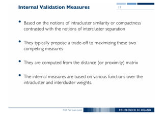 Prof. Pier Luca Lanzi
Internal Validation Measures
• Based on the notions of intracluster similarity or compactness
contrasted with the notions of intercluster separation
• They typically propose a trade-off to maximizing these two
competing measures
• They are computed from the distance (or proximity) matrix
• The internal measures are based on various functions over the
intracluster and intercluster weights.
19
 