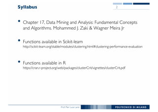 Prof. Pier Luca Lanzi
Syllabus
• Chapter 17, Data Mining and Analysis: Fundamental Concepts
and Algorithms. Mohammed J. Zaki & Wagner Meira Jr
• Functions available in Scikit-learn
http://scikit-learn.org/stable/modules/clustering.html#clustering-performance-evaluation
• Functions available in R
https://cran.r-project.org/web/packages/clusterCrit/vignettes/clusterCrit.pdf
2
 