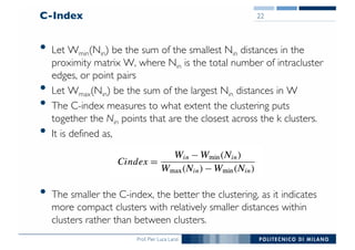 Prof. Pier Luca Lanzi
C-Index
• Let Wmin(Nin) be the sum of the smallest Nin distances in the
proximity matrix W, where Nin is the total number of intracluster
edges, or point pairs
• Let Wmax(Nin) be the sum of the largest Nin distances in W
• The C-index measures to what extent the clustering puts
together the Nin points that are the closest across the k clusters.
• It is defined as,
• The smaller the C-index, the better the clustering, as it indicates
more compact clusters with relatively smaller distances within
clusters rather than between clusters.
22
 