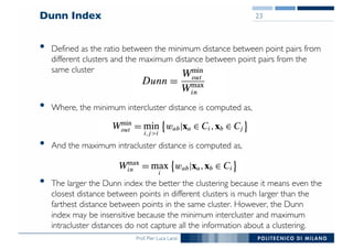 Prof. Pier Luca Lanzi
• Defined as the ratio between the minimum distance between point pairs from
different clusters and the maximum distance between point pairs from the
same cluster
• Where, the minimum intercluster distance is computed as,
• And the maximum intracluster distance is computed as,
• The larger the Dunn index the better the clustering because it means even the
closest distance between points in different clusters is much larger than the
farthest distance between points in the same cluster. However, the Dunn
index may be insensitive because the minimum intercluster and maximum
intracluster distances do not capture all the information about a clustering.
Dunn Index 23
 