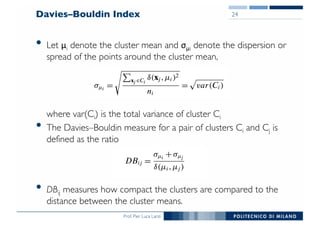 Prof. Pier Luca Lanzi
Davies–Bouldin Index
• Let μi denote the cluster mean and σμi denote the dispersion or
spread of the points around the cluster mean,
where var(Ci) is the total variance of cluster Ci
• The Davies–Bouldin measure for a pair of clusters Ci and Cj is
defined as the ratio
• DBij measures how compact the clusters are compared to the
distance between the cluster means.
24
 