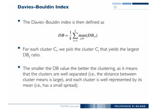Prof. Pier Luca Lanzi
Davies–Bouldin Index
• The Davies–Bouldin index is then defined as
• For each cluster Ci, we pick the cluster Cj that yields the largest
DBij ratio.
• The smaller the DB value the better the clustering, as it means
that the clusters are well separated (i.e., the distance between
cluster means is large), and each cluster is well represented by its
mean (i.e., has a small spread).
25
 