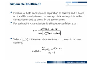 Prof. Pier Luca Lanzi
Silhouette Coefficient
• Measure of both cohesion and separation of clusters, and is based
on the difference between the average distance to points in the
closest cluster and to points in the same cluster.
• For each point xi we calculate its silhouette coefficient si as
• Where μin(xi) is the mean distance from xi to points in its own
cluster yi
26
 