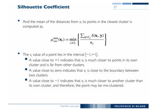 Prof. Pier Luca Lanzi
Silhouette Coefficient
• And the mean of the distances from xi to points in the closest cluster is
computed as,
• The si value of a point lies in the interval [−1,+1].
§ A value close to +1 indicates that xi is much closer to points in its own
cluster and is far from other clusters.
§ A value close to zero indicates that xi is close to the boundary between
two clusters.
§ A value close to −1 indicates that xi is much closer to another cluster than
its own cluster, and therefore, the point may be mis-clustered.
27
 