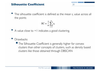 Prof. Pier Luca Lanzi
Silhouette Coefficient
• The silhouette coefficient is defined as the mean si value across all
the points
• A value close to +1 indicates a good clustering.
• Drawbacks
§The Silhouette Coefficient is generally higher for convex
clusters than other concepts of clusters, such as density based
clusters like those obtained through DBSCAN
28
 