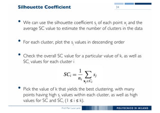 Prof. Pier Luca Lanzi
Silhouette Coefficient
• We can use the silhouette coefficient sj of each point xj and the
average SC value to estimate the number of clusters in the data
• For each cluster, plot the sj values in descending order
• Check the overall SC value for a particular value of k, as well as
SCi values for each cluster i
• Pick the value of k that yields the best clustering, with many
points having high sj values within each cluster, as well as high
values for SC and SCi (1 ≤ i ≤ k).
34
 