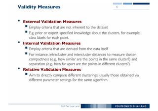 Prof. Pier Luca Lanzi
Validity Measures
• External Validation Measures
§ Employ criteria that are not inherent to the dataset
§ E.g. prior or expert-specified knowledge about the clusters, for example,
class labels for each point.
• Internal Validation Measures
§ Employ criteria that are derived from the data itself
§ For instance, intracluster and intercluster distances to measure cluster
compactness (e.g., how similar are the points in the same cluster?) and
separation (e.g., how far apart are the points in different clusters?).
• Relative Validation Measures
§ Aim to directly compare different clusterings, usually those obtained via
different parameter settings for the same algorithm.
4
 