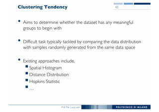 Prof. Pier Luca Lanzi
Clustering Tendency
• Aims to determine whether the dataset has any meaningful
groups to begin with
• Difficult task typically tackled by comparing the data distribution
with samples randomly generated from the same data space
• Existing approaches include,
§Spatial Histogram
§Distance Distribution
§Hopkins Statistic
§…
42
 