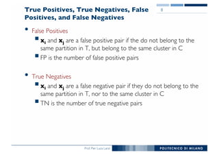 Prof. Pier Luca Lanzi
True Positives, True Negatives, False
Positives, and False Negatives
• False Positives
§xi and xj are a false positive pair if the do not belong to the
same partition in T, but belong to the same cluster in C
§FP is the number of false positive pairs
• True Negatives
§xi and xj are a false negative pair if they do not belong to the
same partition in T, nor to the same cluster in C
§TN is the number of true negative pairs
8
 