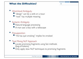 Prof. Pier Luca Lanzi
What the Difficulties?
• Word-level Ambiguity
§“design” can be a verb or a noun
§“root” has multiple meaning
• Syntactic Ambiguity
§Natural language processing
§A man saw a boy with a telescope
• Presupposition
§“He has quit smoking” implies he smoked
• Text Mining NLP Approach
§Locate promising fragments using fast methods
(bag-of-tokens)
§Only apply slow NLP techniques to promising fragments
10
 