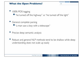 Prof. Pier Luca Lanzi
What the Open Problems?
• 100% POS tagging
§“he turned off the highway” vs “he turned off the light”
• General complete parsing
§“a man saw a boy with a telescope”
• Precise deep semantic analysis
• Robust and general NLP methods tend to be shallow while deep
understanding does not scale up easily
13
 