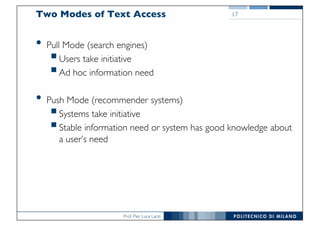 Prof. Pier Luca Lanzi
Two Modes of Text Access
• Pull Mode (search engines)
§Users take initiative
§Ad hoc information need
• Push Mode (recommender systems)
§Systems take initiative
§Stable information need or system has good knowledge about
a user’s need
17
 