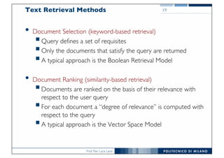 Prof. Pier Luca Lanzi
Text Retrieval Methods
• Document Selection (keyword-based retrieval)
§Query defines a set of requisites
§Only the documents that satisfy the query are returned
§A typical approach is the Boolean Retrieval Model
• Document Ranking (similarity-based retrieval)
§Documents are ranked on the basis of their relevance with
respect to the user query
§For each document a “degree of relevance” is computed with
respect to the query
§A typical approach is the Vector Space Model
19
 
