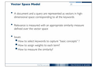 Prof. Pier Luca Lanzi
• A document and a query are represented as vectors in high-
dimensional space corresponding to all the keywords
• Relevance is measured with an appropriate similarity measure
defined over the vector space
• Issues
§How to select keywords to capture “basic concepts” ?
§How to assign weights to each term?
§How to measure the similarity?
Vector Space Model 20
 