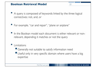Prof. Pier Luca Lanzi
Boolean Retrieval Model
• A query is composed of keywords linked by the three logical
connectives: not, and, or
• For example, “car and repair”, “plane or airplane”
• In the Boolean model each document is either relevant or non-
relevant, depending it matches or not the query
• Limitations
§Generally not suitable to satisfy information need
§Useful only in very specific domain where users have a big
expertise
22
 