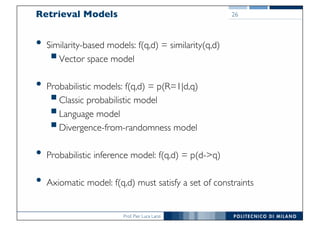 Prof. Pier Luca Lanzi
Retrieval Models
• Similarity-based models: f(q,d) = similarity(q,d)
§Vector space model
• Probabilistic models: f(q,d) = p(R=1|d,q)
§Classic probabilistic model
§Language model
§Divergence-from-randomness model
• Probabilistic inference model: f(q,d) = p(d->q)
• Axiomatic model: f(q,d) must satisfy a set of constraints
26
 