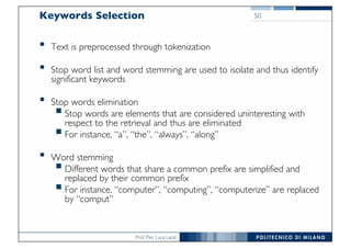 Prof. Pier Luca Lanzi
Keywords Selection
• Text is preprocessed through tokenization
• Stop word list and word stemming are used to isolate and thus identify
significant keywords
• Stop words elimination
§Stop words are elements that are considered uninteresting with
respect to the retrieval and thus are eliminated
§For instance, “a”, “the”, “always”, “along”
• Word stemming
§Different words that share a common prefix are simplified and
replaced by their common prefix
§For instance, “computer”, “computing”, “computerize” are replaced
by “comput”
50
 