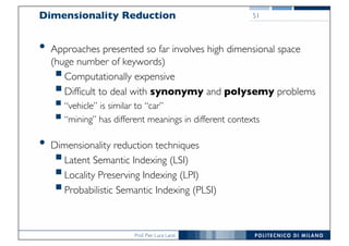 Prof. Pier Luca Lanzi
Dimensionality Reduction
• Approaches presented so far involves high dimensional space
(huge number of keywords)
§Computationally expensive
§Difficult to deal with synonymy and polysemy problems
§“vehicle” is similar to “car”
§“mining” has different meanings in different contexts
• Dimensionality reduction techniques
§Latent Semantic Indexing (LSI)
§Locality Preserving Indexing (LPI)
§Probabilistic Semantic Indexing (PLSI)
51
 