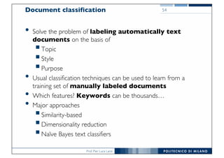 Prof. Pier Luca Lanzi
Document classification
• Solve the problem of labeling automatically text
documents on the basis of
§Topic
§Style
§Purpose
• Usual classification techniques can be used to learn from a
training set of manually labeled documents
• Which features? Keywords can be thousands…
• Major approaches
§Similarity-based
§Dimensionality reduction
§Naïve Bayes text classifiers
54
 