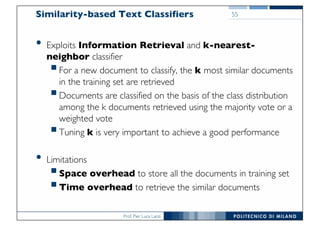 Prof. Pier Luca Lanzi
Similarity-based Text Classifiers
• Exploits Information Retrieval and k-nearest-
neighbor classifier
§For a new document to classify, the k most similar documents
in the training set are retrieved
§Documents are classified on the basis of the class distribution
among the k documents retrieved using the majority vote or a
weighted vote
§Tuning k is very important to achieve a good performance
• Limitations
§Space overhead to store all the documents in training set
§Time overhead to retrieve the similar documents
55
 
