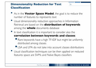 Prof. Pier Luca Lanzi
Dimensionality Reduction for Text
Classification
• As in the Vector Space Model, the goal is to reduce the
number of features to represents text
• Usual dimensionality reduction approaches in Information
Retrieval are based on the distribution of keywords
among the whole documents database
• In text classification it is important to consider also the
correlation between keywords and classes
§Rare keywords have a high TF-IDF but might be uniformly
distributed among classes
§LSA and LPA do not take into account classes distributions
• Usual classification techniques can be then applied on reduced
features space are SVMs and Naïve Bayes classifiers
56
 