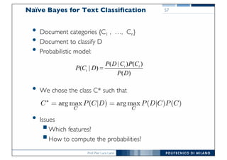 Prof. Pier Luca Lanzi
• Document categories {C1 , …, Cn}
• Document to classify D
• Probabilistic model:
• We chose the class C* such that
• Issues
§Which features?
§How to compute the probabilities?
Naïve Bayes for Text Classification
( | ) ( )
( | )
( )
i i
i
P D C P C
P C D
P D
=
57
 