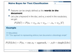 Prof. Pier Luca Lanzi
Naïve Bayes for Text Classification
• Features can be simply defined as the words in the
document
• Let ai be a keyword in the doc, and wj a word in the vocabulary,
we get:
Example
H={like,dislike}
D= “Our approach to representing arbitrary text documents is disturbingly simple”
58
 