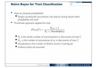 Prof. Pier Luca Lanzi
Naïve Bayes for Text Classification
• How to compute probabilities?
§ Simply counting the occurrences may lead to wrong results when
probabilities are small
• M-estimate approach adapted for text:
§ Nc is the whole number of word positions in documents of class C
§ Nc,k is the number of occurrences of wk in documents of class C
§ |Vocabulary| is the number of distinct words in training set
§ Uniform priors are assumed
60
 