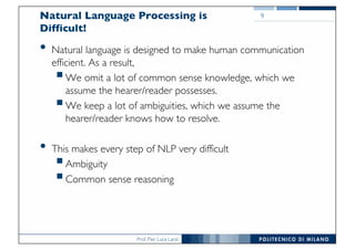 Prof. Pier Luca Lanzi
Natural Language Processing is
Difficult!
• Natural language is designed to make human communication
efficient. As a result,
§We omit a lot of common sense knowledge, which we
assume the hearer/reader possesses.
§We keep a lot of ambiguities, which we assume the
hearer/reader knows how to resolve.
• This makes every step of NLP very difficult
§Ambiguity
§Common sense reasoning
9
 