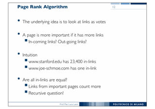 Prof. Pier Luca Lanzi
Page Rank Algorithm
• The underlying idea is to look at links as votes
• A page is more important if it has more links
§In-coming links? Out-going links?
• Intuition
§www.stanford.edu has 23,400 in-links
§www.joe-schmoe.com has one in-link
• Are all in-links are equal?
§Links from important pages count more
§Recursive question!
12
 