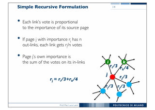 Prof. Pier Luca Lanzi
Simple Recursive Formulation
• Each link’s vote is proportional
to the importance of its source page
• If page j with importance rj has n
out-links, each link gets rj/n votes
• Page j’s own importance is
the sum of the votes on its in-links
14
j
ki
rj/3
rj/3rj/3
rj = ri/3+rk/4
ri/3 rk/4
 