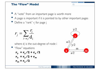 Prof. Pier Luca Lanzi
The “Flow” Model
• A “vote” from an important page is worth more
• A page is important if it is pointed to by other important pages
• Define a “rank” rj for page j
where di is the out-degree of node i
• “Flow” equations
ry = ry /2 + ra /2
ra = ry /2 + rm
rm = ra /2
15
å®
=
ji
i
j
r
r
id y
ma
a/2
y/2
a/2
m
y/2
 