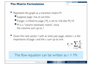 Prof. Pier Luca Lanzi
The Matrix Formulation
• Represent the graph as a transition matrix M
§Suppose page i has di out-links
§If page i is linked to page j Mji is set to 1/di else Mji=0
§M is a “column stochastic matrix” since
the columns sum up to 1
• Given the rank vector r with an entry per page, where ri is the
importance of page i and the ri sum up to one
17
å®
=
ji
i
j
r
r
id
The flow equation can be written as r = Mr
 