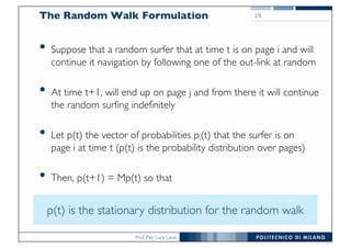 Prof. Pier Luca Lanzi
The Random Walk Formulation
• Suppose that a random surfer that at time t is on page i and will
continue it navigation by following one of the out-link at random
• At time t+1, will end up on page j and from there it will continue
the random surfing indefinitely
• Let p(t) the vector of probabilities pi(t) that the surfer is on
page i at time t (p(t) is the probability distribution over pages)
• Then, p(t+1) = Mp(t) so that
19
p(t) is the stationary distribution for the random walk
 