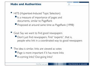 Prof. Pier Luca Lanzi
Hubs and Authorities
• HITS (Hypertext-Induced Topic Selection)
§Is a measure of importance of pages and
documents, similar to PageRank
§Proposed at around same time as PageRank (1998)
• Goal: Say we want to find good newspapers
§Don’t just find newspapers. Find “experts”, that is,
people who link in a coordinated way to good newspapers
• The idea is similar, links are viewed as votes
§Page is more important if it has more links
§In-coming links? Out-going links?
22
 