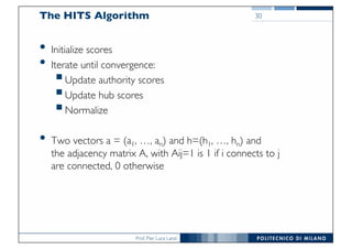 Prof. Pier Luca Lanzi
The HITS Algorithm
• Initialize scores
• Iterate until convergence:
§Update authority scores
§Update hub scores
§Normalize
• Two vectors a = (a1, …, an) and h=(h1, …, hn) and
the adjacency matrix A, with Aij=1 is 1 if i connects to j
are connected, 0 otherwise
30
•
•
•
•
 