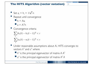 Prof. Pier Luca Lanzi
The HITS Algorithm (vector notation)
• Set ai = hi = 1/√n
• Repeat until convergence
§h = Aa
§a = ATh
• Convergence criteria
• Under reasonable assumptions about A, HITS converges to
vectors h* and a* where
§h* is the principal eigenvector of matrix A AT
§a* is the principal eigenvector of matrix AT A
31
 