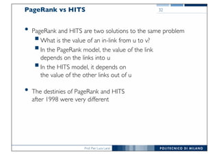 Prof. Pier Luca Lanzi
PageRank vs HITS
• PageRank and HITS are two solutions to the same problem
§What is the value of an in-link from u to v?
§In the PageRank model, the value of the link
depends on the links into u
§In the HITS model, it depends on
the value of the other links out of u
• The destinies of PageRank and HITS
after 1998 were very different
32
 