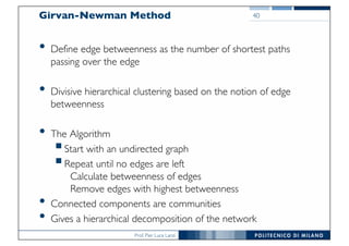 Prof. Pier Luca Lanzi
Girvan-Newman Method
• Define edge betweenness as the number of shortest paths
passing over the edge
• Divisive hierarchical clustering based on the notion of edge
betweenness
• The Algorithm
§Start with an undirected graph
§Repeat until no edges are left
Calculate betweenness of edges
Remove edges with highest betweenness
• Connected components are communities
• Gives a hierarchical decomposition of the network
40
 