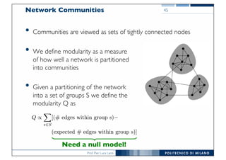 Prof. Pier Luca Lanzi
Network Communities
• Communities are viewed as sets of tightly connected nodes
• We define modularity as a measure
of how well a network is partitioned
into communities
• Given a partitioning of the network
into a set of groups S we define the
modularity Q as
45
Need a null model!
 