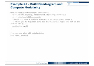 Prof. Pier Luca Lanzi
Example #1 – Build Dendrogram and
Compute Modularity
mods <- sapply(0:ecount(g), function(i){
g2 <- delete.edges(g, ebc$removed.edges[seq(length=i)])
cl <- clusters(g2)$membership
# March 13, 2014 - compute modularity on the original graph g
# (Thank you to Augustin Luna for detecting this typo) and not on the
induced one g2.
modularity(g,cl)
})
# we can now plot all modularities
plot(mods, pch=20)
50
 