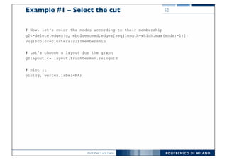 Prof. Pier Luca Lanzi
Example #1 – Select the cut
# Now, let's color the nodes according to their membership
g2<-delete.edges(g, ebc$removed.edges[seq(length=which.max(mods)-1)])
V(g)$color=clusters(g2)$membership
# Let's choose a layout for the graph
g$layout <- layout.fruchterman.reingold
# plot it
plot(g, vertex.label=NA)
52
 