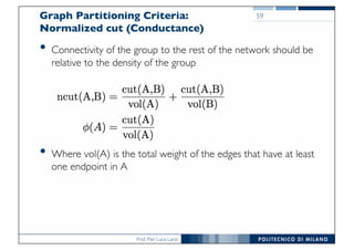 Prof. Pier Luca Lanzi
Graph Partitioning Criteria:
Normalized cut (Conductance)
• Connectivity of the group to the rest of the network should be
relative to the density of the group
• Where vol(A) is the total weight of the edges that have at least
one endpoint in A
59
 