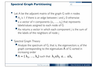 Prof. Pier Luca Lanzi
Spectral Graph Partitioning
• Let A be the adjacent matrix of the graph G with n nodes
§Aij is 1 if there is an edge between i and j, 0 otherwise
§x a vector of n components (x1, …, xn) that represents
labels/values assigned to each node of G
§Ax returns a vector in which each component j is the sum of
the labels of the neighbors of node j
• Spectral Graph Theory
§Analyze the spectrum of G, that is, the eigenvectors xi of the
graph corresponding to the eigenvalues Λ of G sorted in
increasing order
§Λ = { λ1, …, λn} such that λ1≤λ2 ≤… ≤λn
62
 