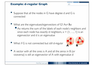 Prof. Pier Luca Lanzi
Example: d-regular Graph
• Suppose that all the nodes in G have degree d and G is
connected
• What are the eigenvalues/eigenvectors of G? Ax=λx
§Ax returns the sum of the labels of each node’s neighbors and
since each node has exactly d neighbors, x = (1, …, 1) is an
eigenvector and d is an eigenvalue
• What if G is not connected but still d-regular
• A vector with all the ones is A and all the zeros in B (or
viceversa) is still an eigenvector of A with eigenvalue d
63
A B
 