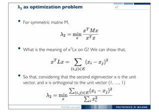 Prof. Pier Luca Lanzi
λ2 as optimization problem
• For symmetric matrix M,
• What is the meaning of xTLx on G? We can show that,
• So that, considering that the second eigenvector x is the unit
vector, and x is orthogonal to the unit vector (1, …, 1)
67
 