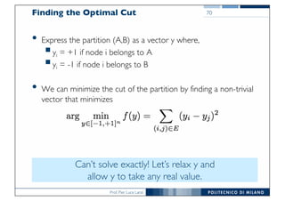 Prof. Pier Luca Lanzi
Finding the Optimal Cut
• Express the partition (A,B) as a vector y where,
§yi = +1 if node i belongs to A
§yi = -1 if node i belongs to B
• We can minimize the cut of the partition by finding a non-trivial
vector that minimizes
70
Can’t solve exactly! Let’s relax y and
allow y to take any real value.
 
