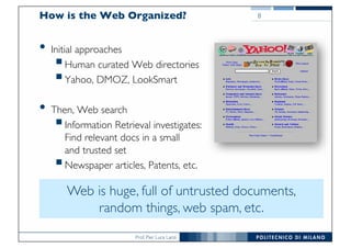 Prof. Pier Luca Lanzi
How is the Web Organized?
• Initial approaches
§Human curated Web directories
§Yahoo, DMOZ, LookSmart
• Then, Web search
§Information Retrieval investigates:
Find relevant docs in a small
and trusted set
§Newspaper articles, Patents, etc.
8
Web is huge, full of untrusted documents,
random things, web spam, etc.
 
