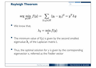 Prof. Pier Luca Lanzi
Rayleigh Theorem
• We know that,
• The minimum value of f(y) is given by the second smallest
eigenvalue λ2 of the Laplacian matrix L
• Thus, the optimal solution for y is given by the corresponding
eigenvector x, referred as the Fiedler vector
71
 